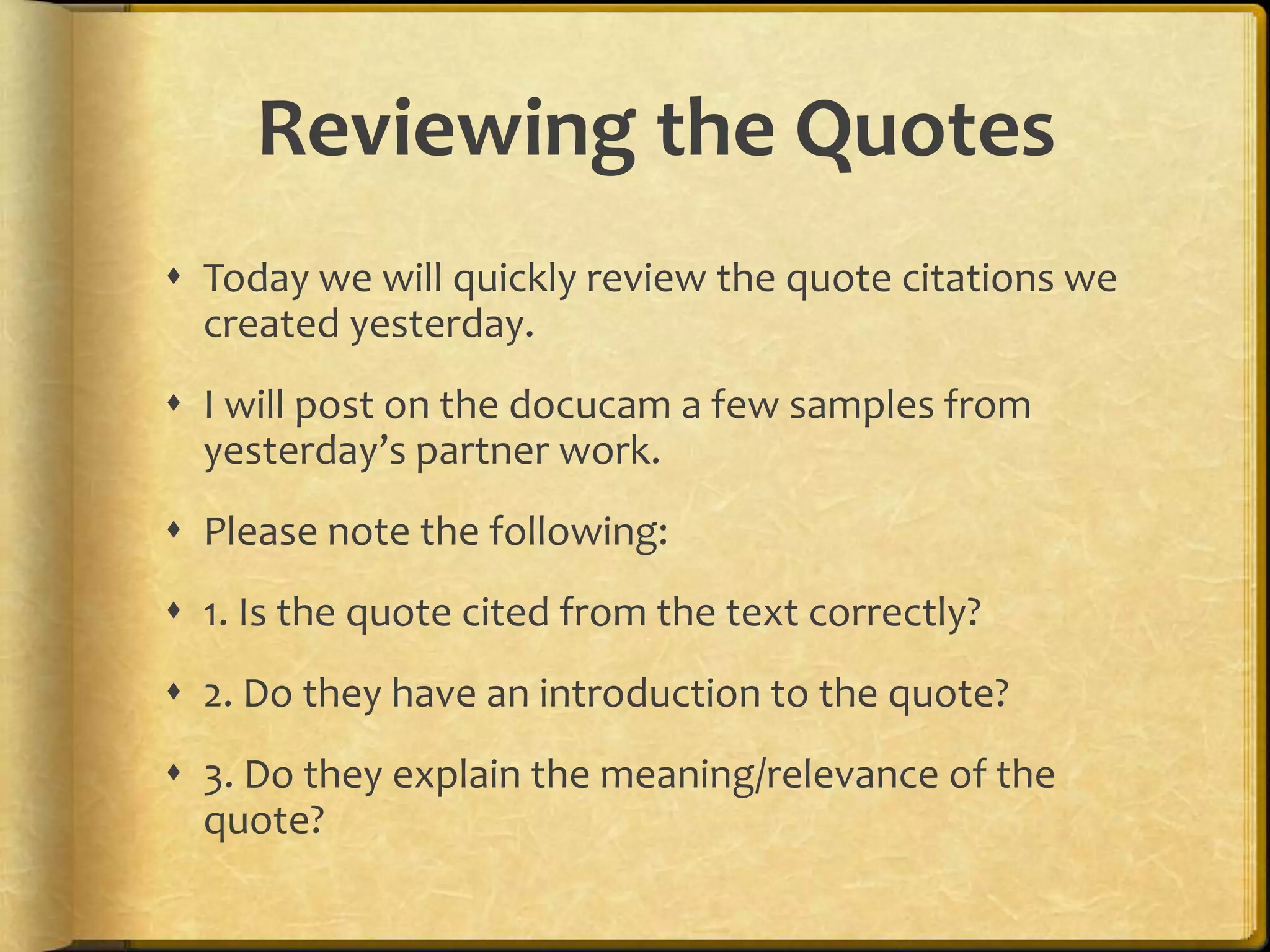 Reviewing the Quotes
 Today we will quickly review the quote citations we
  created yesterday.
 I will post on the docucam a few samples from
  yesterday’s partner work.
 Please note the following:
 1. Is the quote cited from the text correctly?
 2. Do they have an introduction to the quote?
 3. Do they explain the meaning/relevance of the
  quote?
 