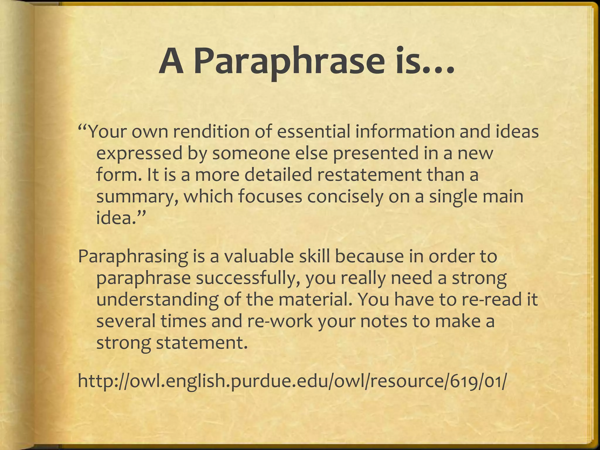 A Paraphrase is…
“Your own rendition of essential information and ideas
  expressed by someone else presented in a new
  form. It is a more detailed restatement than a
  summary, which focuses concisely on a single main
  idea.”
Paraphrasing is a valuable skill because in order to
  paraphrase successfully, you really need a strong
  understanding of the material. You have to re-read it
  several times and re-work your notes to make a
  strong statement.
http://owl.english.purdue.edu/owl/resource/619/01/
 