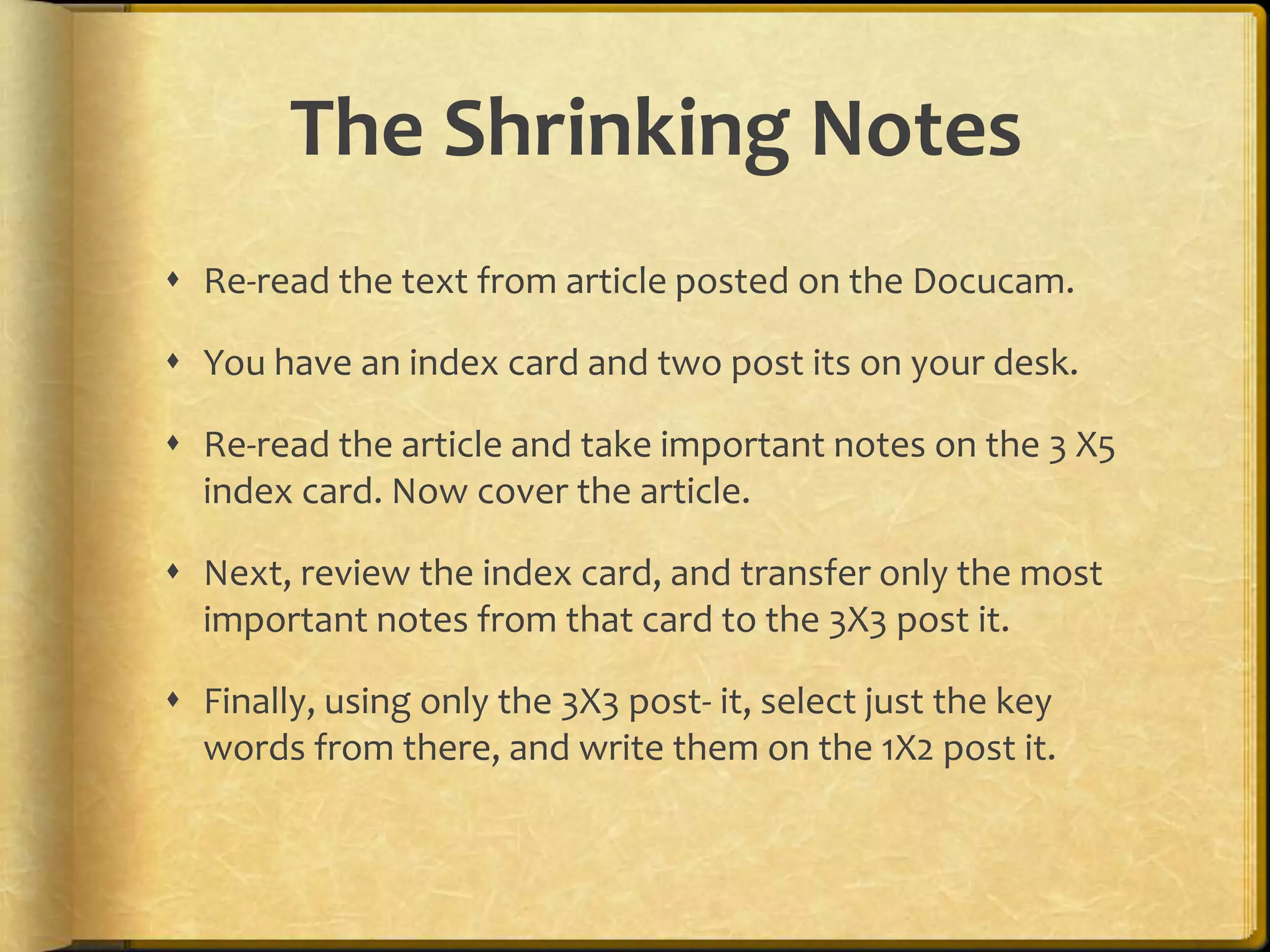 The Shrinking Notes
 Re-read the text from article posted on the Docucam.

 You have an index card and two post its on your desk.

 Re-read the article and take important notes on the 3 X5
  index card. Now cover the article.

 Next, review the index card, and transfer only the most
  important notes from that card to the 3X3 post it.

 Finally, using only the 3X3 post- it, select just the key
  words from there, and write them on the 1X2 post it.
 