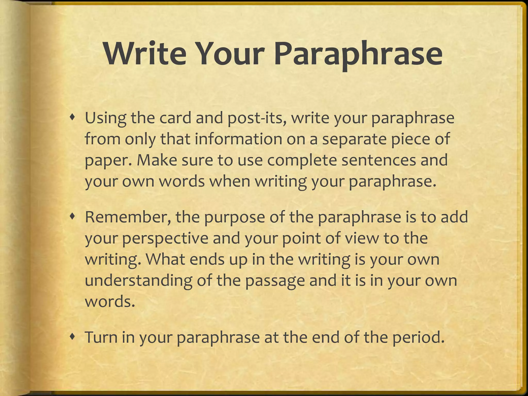 Write Your Paraphrase
 Using the card and post-its, write your paraphrase
  from only that information on a separate piece of
  paper. Make sure to use complete sentences and
  your own words when writing your paraphrase.

 Remember, the purpose of the paraphrase is to add
  your perspective and your point of view to the
  writing. What ends up in the writing is your own
  understanding of the passage and it is in your own
  words.

 Turn in your paraphrase at the end of the period.
 