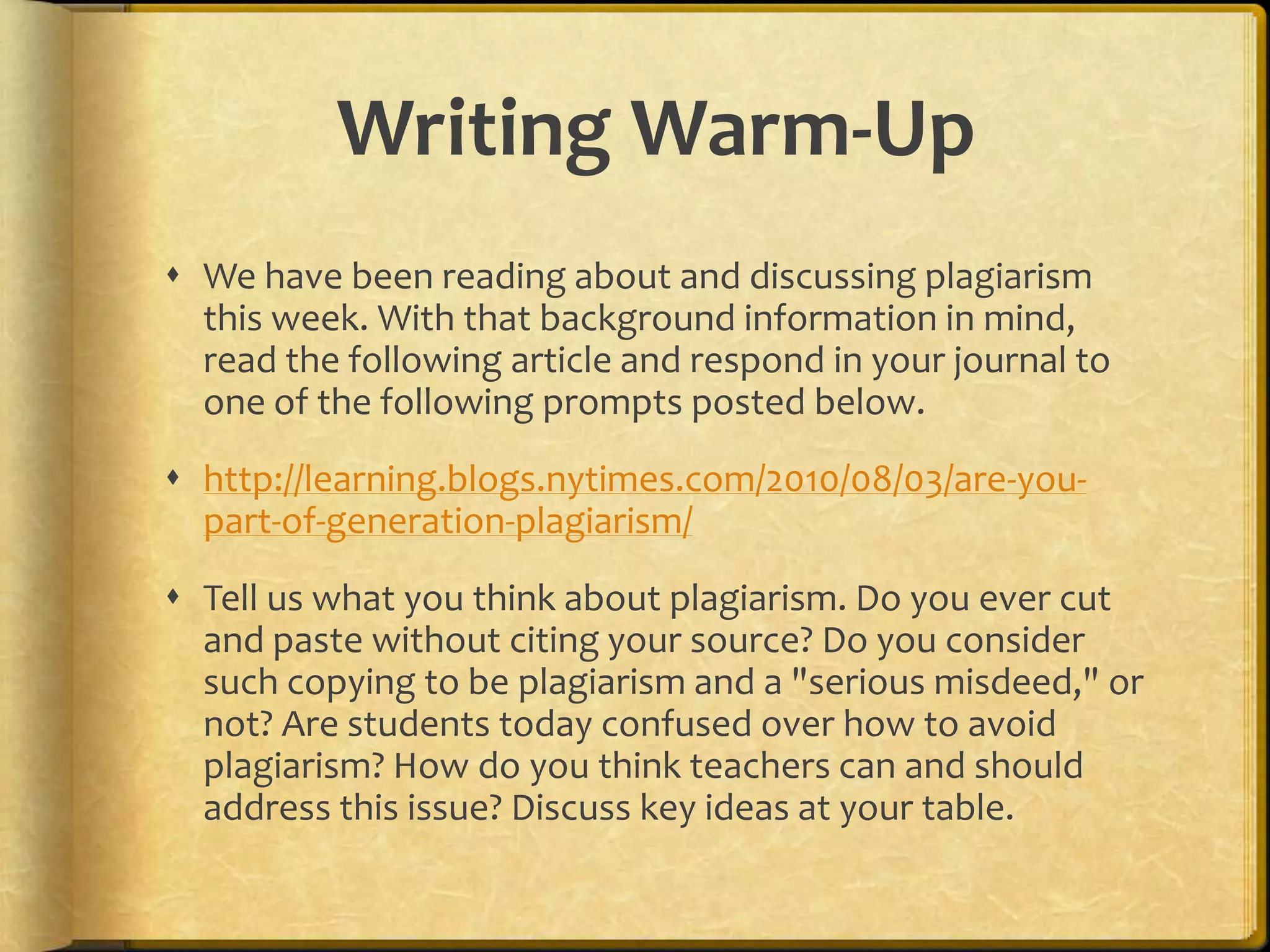 Writing Warm-Up
 We have been reading about and discussing plagiarism
  this week. With that background information in mind,
  read the following article and respond in your journal to
  one of the following prompts posted below.
 http://learning.blogs.nytimes.com/2010/08/03/are-you-
  part-of-generation-plagiarism/
 Tell us what you think about plagiarism. Do you ever cut
  and paste without citing your source? Do you consider
  such copying to be plagiarism and a "serious misdeed," or
  not? Are students today confused over how to avoid
  plagiarism? How do you think teachers can and should
  address this issue? Discuss key ideas at your table.
 
