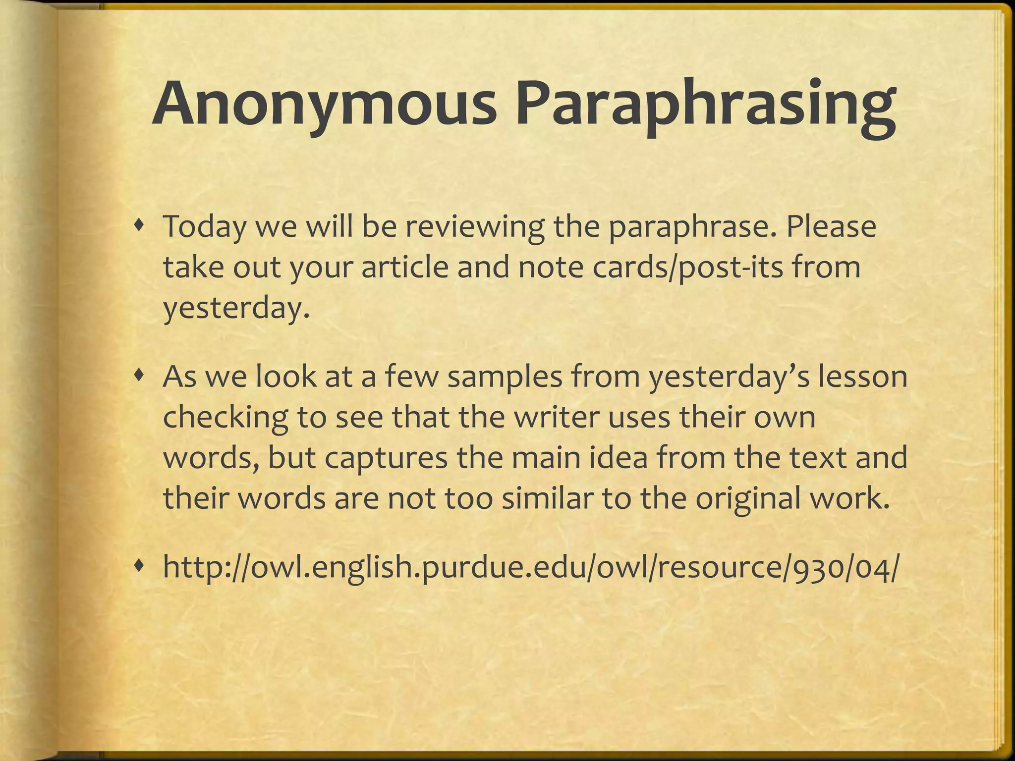 Anonymous Paraphrasing
 Today we will be reviewing the paraphrase. Please
  take out your article and note cards/post-its from
  yesterday.

 As we look at a few samples from yesterday’s lesson
  checking to see that the writer uses their own
  words, but captures the main idea from the text and
  their words are not too similar to the original work.

 http://owl.english.purdue.edu/owl/resource/930/04/
 
