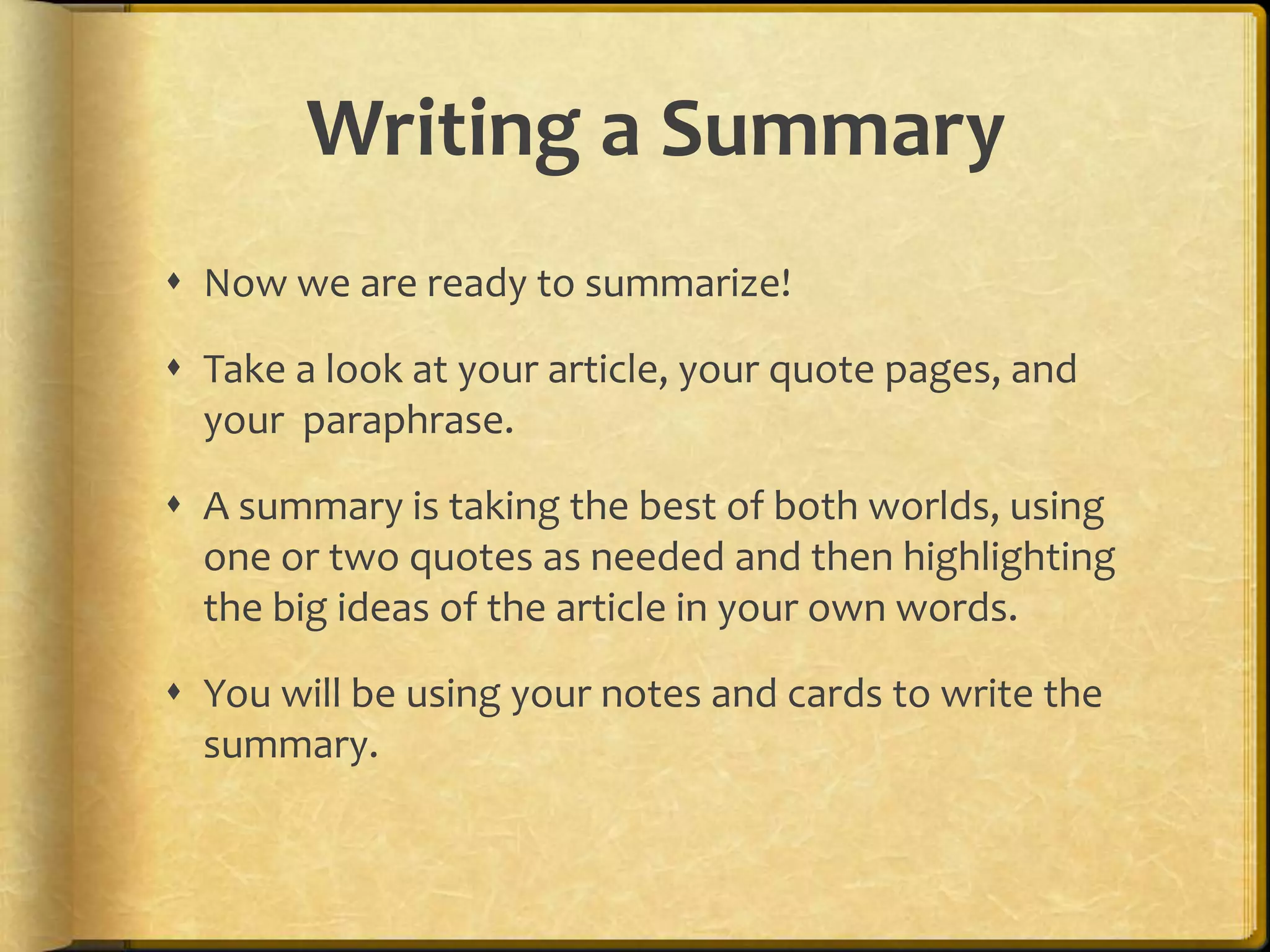 Writing a Summary
 Now we are ready to summarize!

 Take a look at your article, your quote pages, and
  your paraphrase.

 A summary is taking the best of both worlds, using
  one or two quotes as needed and then highlighting
  the big ideas of the article in your own words.

 You will be using your notes and cards to write the
  summary.
 