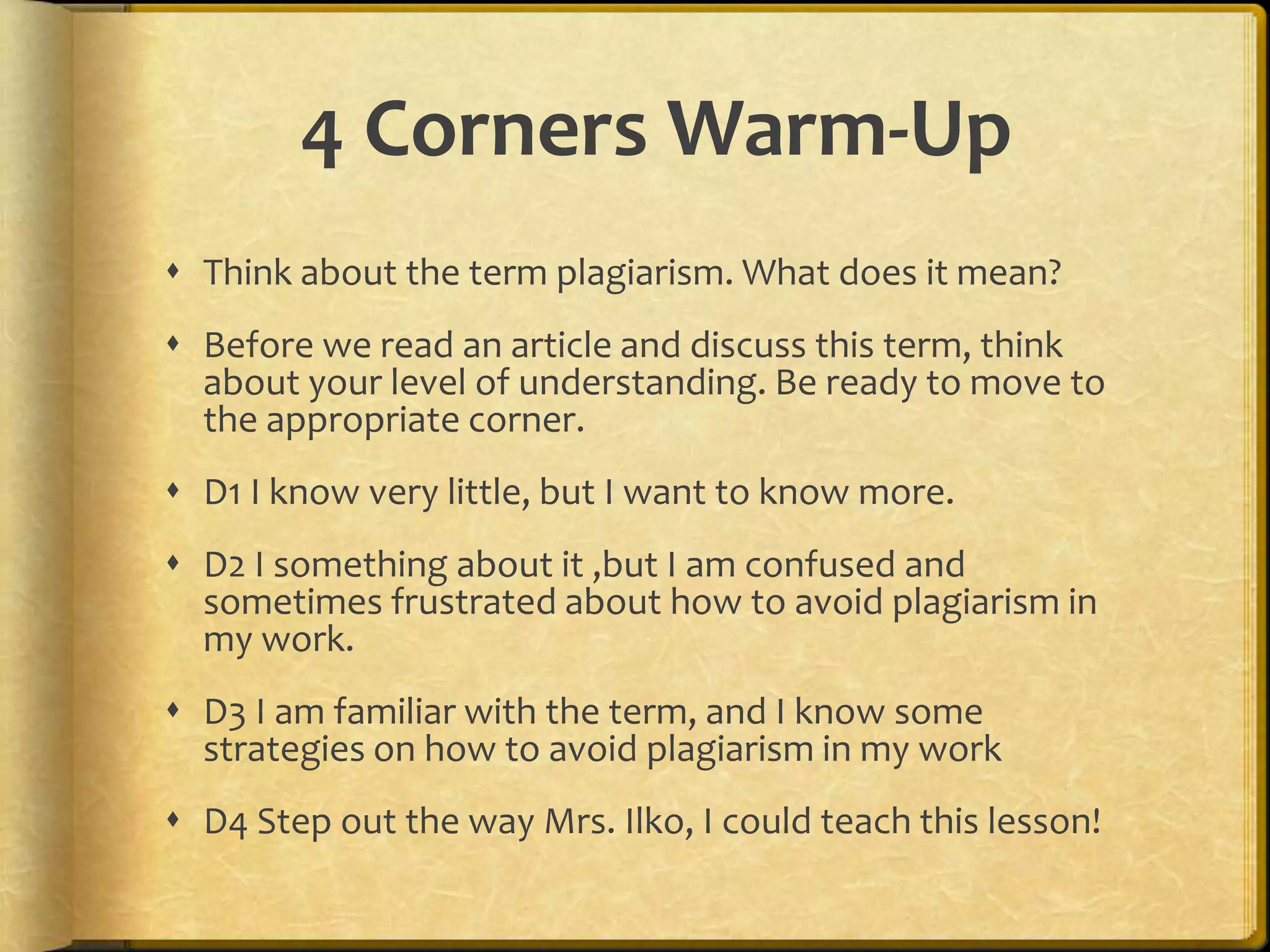 4 Corners Warm-Up
 Think about the term plagiarism. What does it mean?
 Before we read an article and discuss this term, think
  about your level of understanding. Be ready to move to
  the appropriate corner.
 D1 I know very little, but I want to know more.
 D2 I something about it ,but I am confused and
  sometimes frustrated about how to avoid plagiarism in
  my work.
 D3 I am familiar with the term, and I know some
  strategies on how to avoid plagiarism in my work
 D4 Step out the way Mrs. Ilko, I could teach this lesson!
 