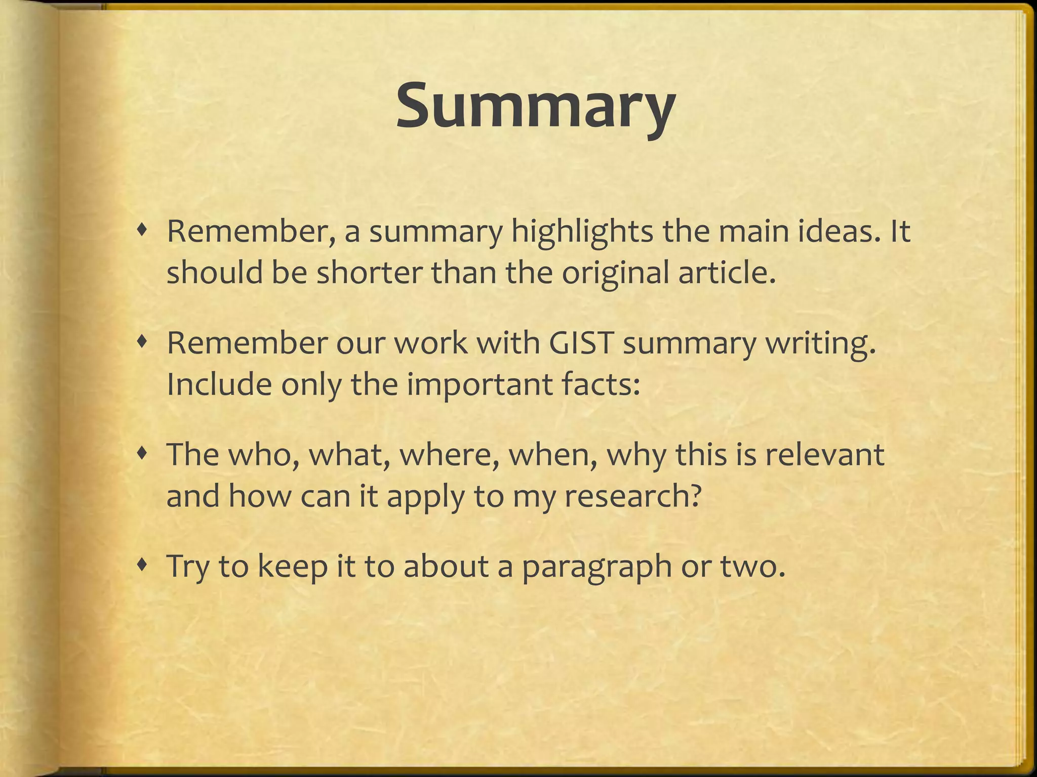 Summary
 Remember, a summary highlights the main ideas. It
  should be shorter than the original article.

 Remember our work with GIST summary writing.
  Include only the important facts:

 The who, what, where, when, why this is relevant
  and how can it apply to my research?

 Try to keep it to about a paragraph or two.
 