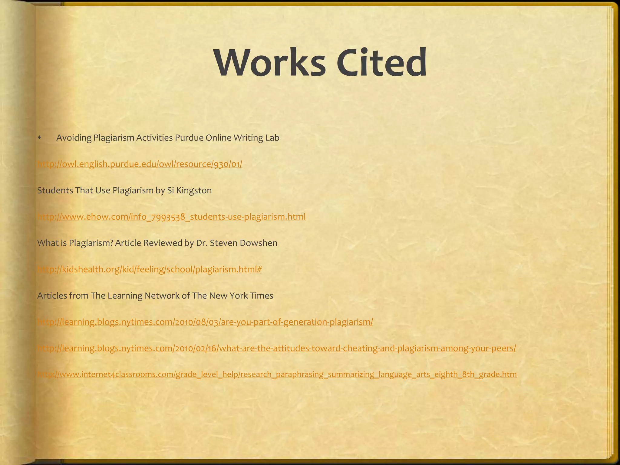 Works Cited
   Avoiding Plagiarism Activities Purdue Online Writing Lab

http://owl.english.purdue.edu/owl/resource/930/01/

Students That Use Plagiarism by Si Kingston

http://www.ehow.com/info_7993538_students-use-plagiarism.html

What is Plagiarism? Article Reviewed by Dr. Steven Dowshen

http://kidshealth.org/kid/feeling/school/plagiarism.html#

Articles from The Learning Network of The New York Times

http://learning.blogs.nytimes.com/2010/08/03/are-you-part-of-generation-plagiarism/

http://learning.blogs.nytimes.com/2010/02/16/what-are-the-attitudes-toward-cheating-and-plagiarism-among-your-peers/

http://www.internet4classrooms.com/grade_level_help/research_paraphrasing_summarizing_language_arts_eighth_8th_grade.htm
 
