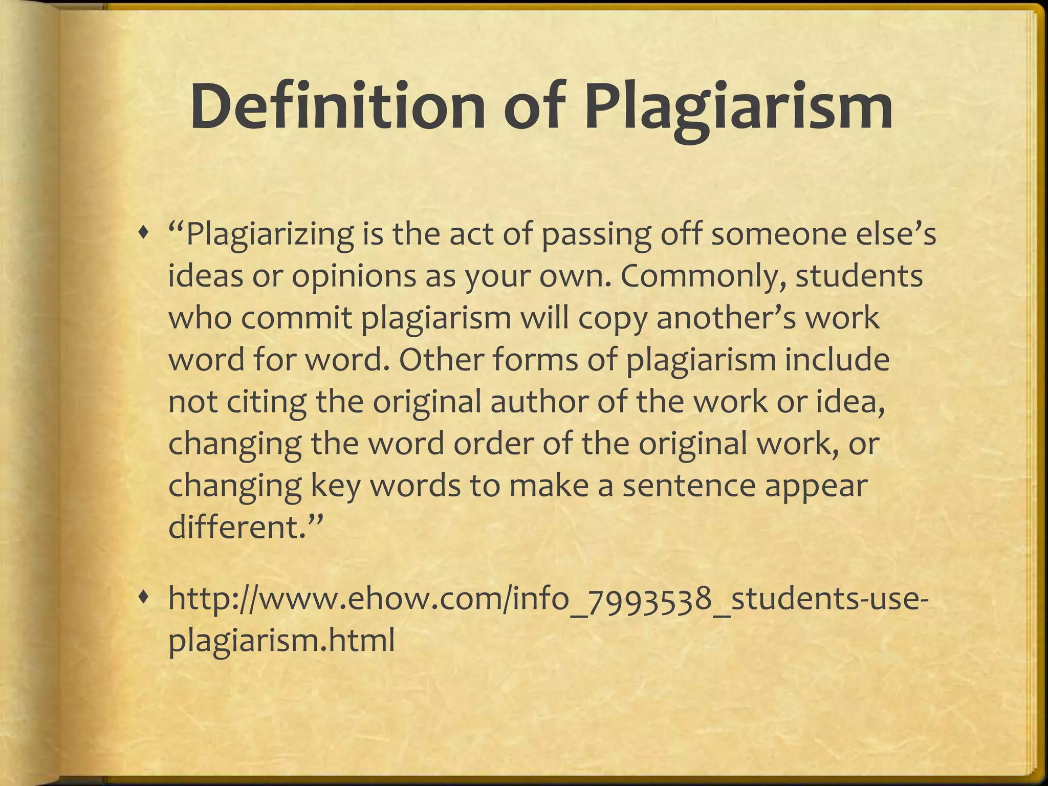 Definition of Plagiarism
 “Plagiarizing is the act of passing off someone else’s
  ideas or opinions as your own. Commonly, students
  who commit plagiarism will copy another’s work
  word for word. Other forms of plagiarism include
  not citing the original author of the work or idea,
  changing the word order of the original work, or
  changing key words to make a sentence appear
  different.”

 http://www.ehow.com/info_7993538_students-use-
  plagiarism.html
 