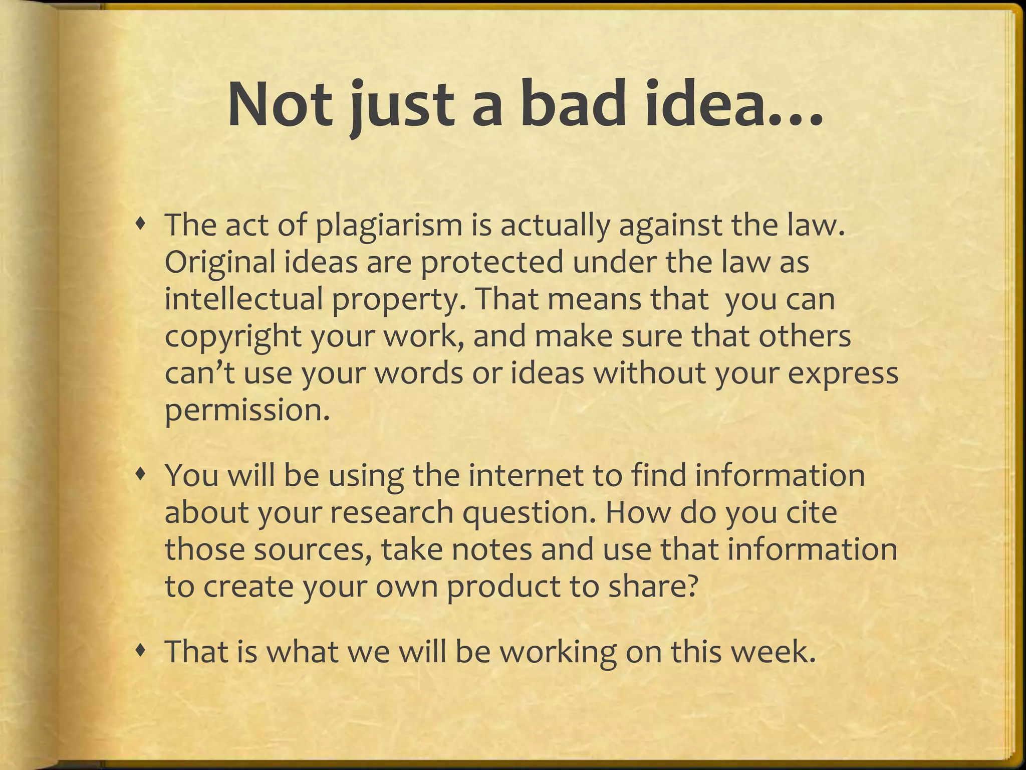 Not just a bad idea…
 The act of plagiarism is actually against the law.
  Original ideas are protected under the law as
  intellectual property. That means that you can
  copyright your work, and make sure that others
  can’t use your words or ideas without your express
  permission.
 You will be using the internet to find information
  about your research question. How do you cite
  those sources, take notes and use that information
  to create your own product to share?
 That is what we will be working on this week.
 