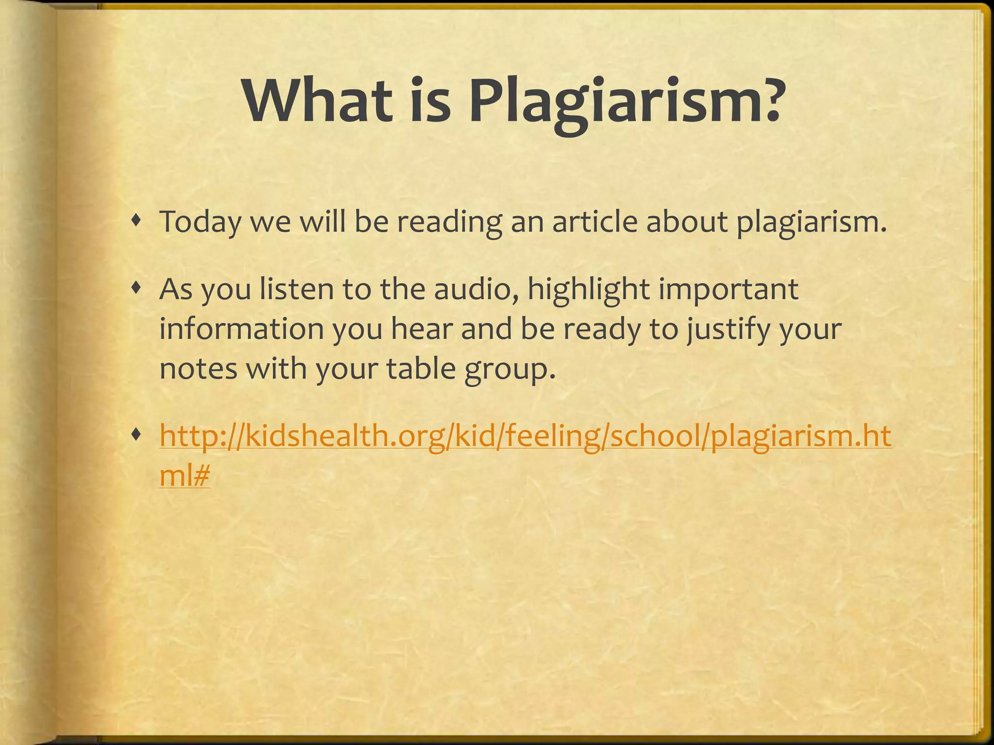 What is Plagiarism?
 Today we will be reading an article about plagiarism.

 As you listen to the audio, highlight important
  information you hear and be ready to justify your
  notes with your table group.

 http://kidshealth.org/kid/feeling/school/plagiarism.ht
  ml#
 