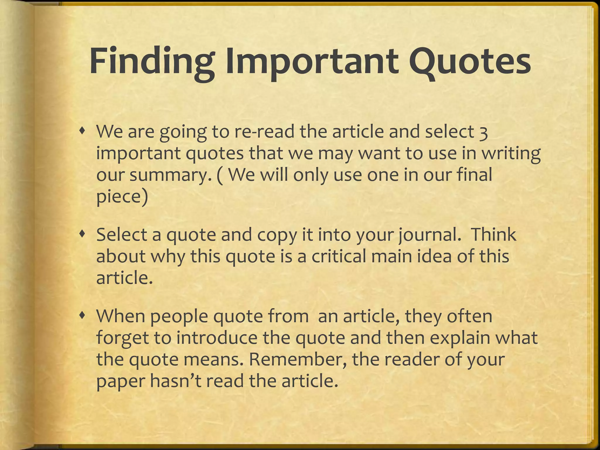 Finding Important Quotes
 We are going to re-read the article and select 3
  important quotes that we may want to use in writing
  our summary. ( We will only use one in our final
  piece)
 Select a quote and copy it into your journal. Think
  about why this quote is a critical main idea of this
  article.
 When people quote from an article, they often
  forget to introduce the quote and then explain what
  the quote means. Remember, the reader of your
  paper hasn’t read the article.
 