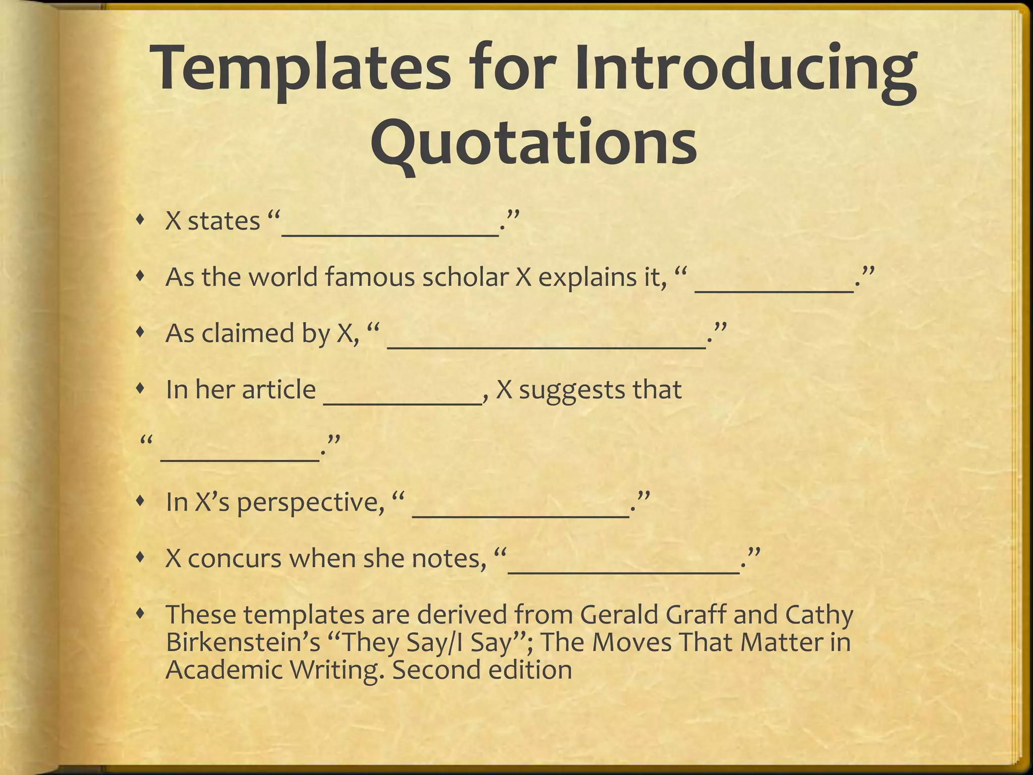 Templates for Introducing
       Quotations
 X states “_______________.”
 As the world famous scholar X explains it, “ ___________.”
 As claimed by X, “ ______________________.”
 In her article ___________, X suggests that
“ ___________.”
 In X’s perspective, “ _______________.”
 X concurs when she notes, “________________.”
 These templates are derived from Gerald Graff and Cathy
  Birkenstein’s “They Say/I Say”; The Moves That Matter in
  Academic Writing. Second edition
 