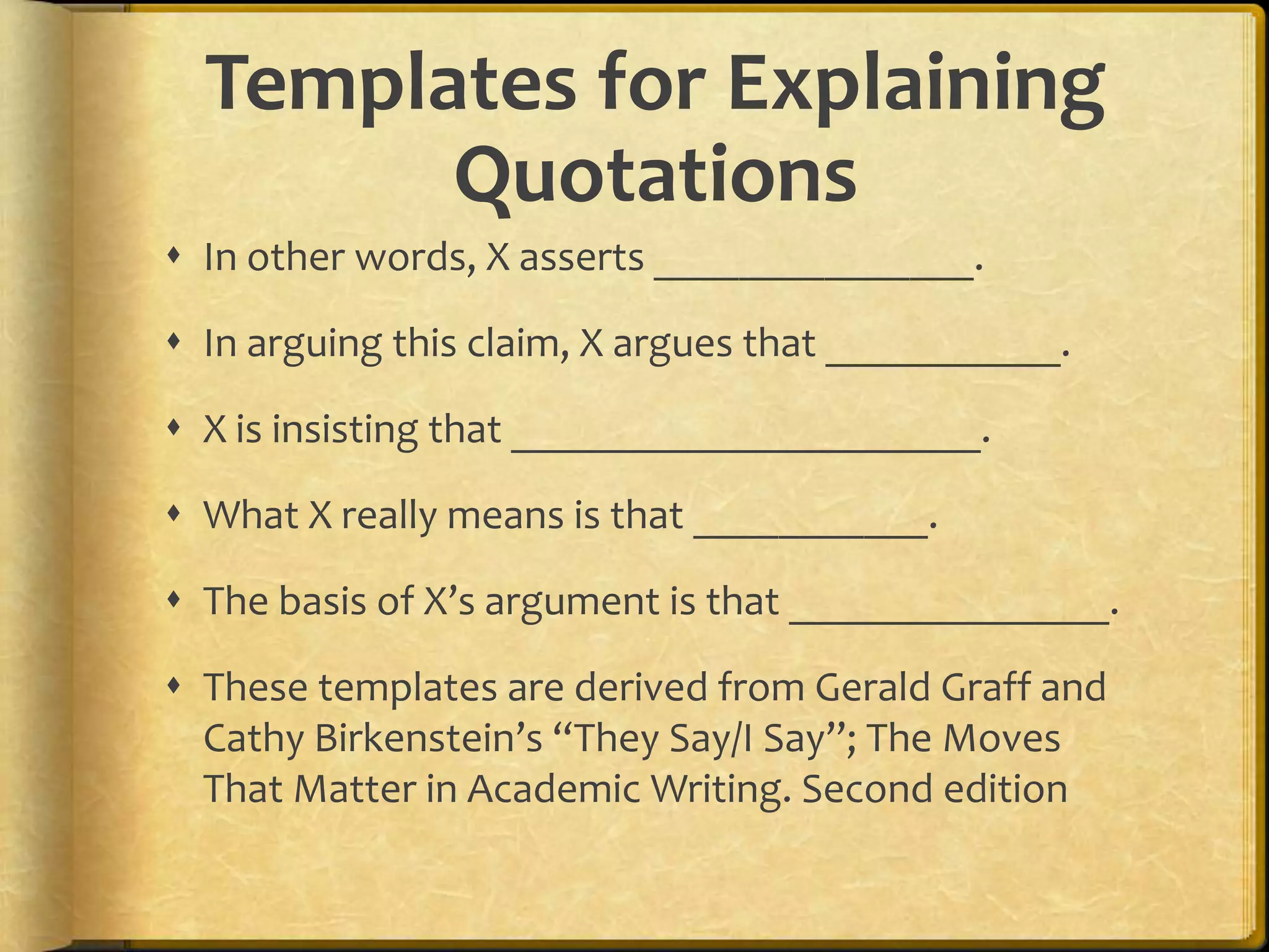 Templates for Explaining
        Quotations
 In other words, X asserts _______________.

 In arguing this claim, X argues that ___________.

 X is insisting that ______________________.

 What X really means is that ___________.

 The basis of X’s argument is that _______________.

 These templates are derived from Gerald Graff and
  Cathy Birkenstein’s “They Say/I Say”; The Moves
  That Matter in Academic Writing. Second edition
 