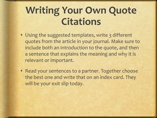 Writing Your Own Quote
          Citations
 Using the suggested templates, write 3 different
  quotes from the article in your journal. Make sure to
  include both an introduction to the quote, and then
  a sentence that explains the meaning and why it is
  relevant or important.

 Read your sentences to a partner. Together choose
  the best one and write that on an index card. They
  will be your exit slip today.
 