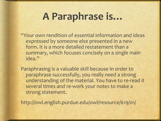 A Paraphrase is…
“Your own rendition of essential information and ideas
  expressed by someone else presented in a new
  form. It is a more detailed restatement than a
  summary, which focuses concisely on a single main
  idea.”
Paraphrasing is a valuable skill because in order to
  paraphrase successfully, you really need a strong
  understanding of the material. You have to re-read it
  several times and re-work your notes to make a
  strong statement.
http://owl.english.purdue.edu/owl/resource/619/01/
 