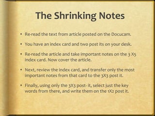 The Shrinking Notes
 Re-read the text from article posted on the Docucam.

 You have an index card and two post its on your desk.

 Re-read the article and take important notes on the 3 X5
  index card. Now cover the article.

 Next, review the index card, and transfer only the most
  important notes from that card to the 3X3 post it.

 Finally, using only the 3X3 post- it, select just the key
  words from there, and write them on the 1X2 post it.
 