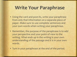 Write Your Paraphrase
 Using the card and post-its, write your paraphrase
  from only that information on a separate piece of
  paper. Make sure to use complete sentences and
  your own words when writing your paraphrase.

 Remember, the purpose of the paraphrase is to add
  your perspective and your point of view to the
  writing. What ends up in the writing is your own
  understanding of the passage and it is in your own
  words.

 Turn in your paraphrase at the end of the period.
 