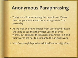 Anonymous Paraphrasing
 Today we will be reviewing the paraphrase. Please
  take out your article and note cards/post-its from
  yesterday.

 As we look at a few samples from yesterday’s lesson
  checking to see that the writer uses their own
  words, but captures the main idea from the text and
  their words are not too similar to the original work.

 http://owl.english.purdue.edu/owl/resource/930/04/
 