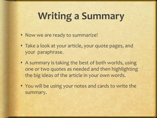 Writing a Summary
 Now we are ready to summarize!

 Take a look at your article, your quote pages, and
  your paraphrase.

 A summary is taking the best of both worlds, using
  one or two quotes as needed and then highlighting
  the big ideas of the article in your own words.

 You will be using your notes and cards to write the
  summary.
 