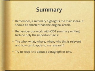 Summary
 Remember, a summary highlights the main ideas. It
  should be shorter than the original article.

 Remember our work with GIST summary writing.
  Include only the important facts:

 The who, what, where, when, why this is relevant
  and how can it apply to my research?

 Try to keep it to about a paragraph or two.
 