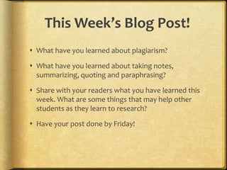 This Week’s Blog Post!
 What have you learned about plagiarism?

 What have you learned about taking notes,
  summarizing, quoting and paraphrasing?

 Share with your readers what you have learned this
  week. What are some things that may help other
  students as they learn to research?

 Have your post done by Friday!
 