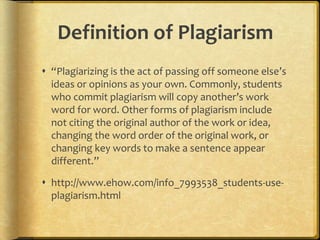 Definition of Plagiarism
 “Plagiarizing is the act of passing off someone else’s
  ideas or opinions as your own. Commonly, students
  who commit plagiarism will copy another’s work
  word for word. Other forms of plagiarism include
  not citing the original author of the work or idea,
  changing the word order of the original work, or
  changing key words to make a sentence appear
  different.”

 http://www.ehow.com/info_7993538_students-use-
  plagiarism.html
 