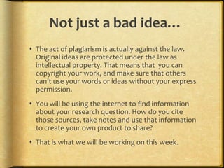 Not just a bad idea…
 The act of plagiarism is actually against the law.
  Original ideas are protected under the law as
  intellectual property. That means that you can
  copyright your work, and make sure that others
  can’t use your words or ideas without your express
  permission.
 You will be using the internet to find information
  about your research question. How do you cite
  those sources, take notes and use that information
  to create your own product to share?
 That is what we will be working on this week.
 