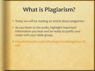 What is Plagiarism?
 Today we will be reading an article about plagiarism.

 As you listen to the audio, highlight important
  information you hear and be ready to justify your
  notes with your table group.

 http://kidshealth.org/kid/feeling/school/plagiarism.ht
  ml#
 