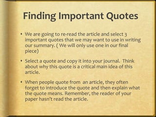 Finding Important Quotes
 We are going to re-read the article and select 3
  important quotes that we may want to use in writing
  our summary. ( We will only use one in our final
  piece)
 Select a quote and copy it into your journal. Think
  about why this quote is a critical main idea of this
  article.
 When people quote from an article, they often
  forget to introduce the quote and then explain what
  the quote means. Remember, the reader of your
  paper hasn’t read the article.
 