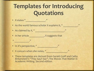 Templates for Introducing
       Quotations
 X states “_______________.”
 As the world famous scholar X explains it, “ ___________.”
 As claimed by X, “ ______________________.”
 In her article ___________, X suggests that
“ ___________.”
 In X’s perspective, “ _______________.”
 X concurs when she notes, “________________.”
 These templates are derived from Gerald Graff and Cathy
  Birkenstein’s “They Say/I Say”; The Moves That Matter in
  Academic Writing. Second edition
 