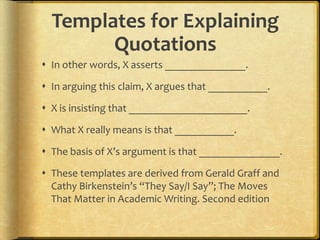 Templates for Explaining
        Quotations
 In other words, X asserts _______________.

 In arguing this claim, X argues that ___________.

 X is insisting that ______________________.

 What X really means is that ___________.

 The basis of X’s argument is that _______________.

 These templates are derived from Gerald Graff and
  Cathy Birkenstein’s “They Say/I Say”; The Moves
  That Matter in Academic Writing. Second edition
 