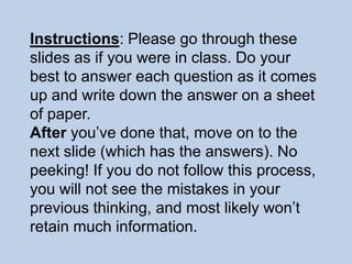 Instructions: Please go through these
slides as if you were in class. Do your
best to answer each question as it comes
up and write down the answer on a sheet
of paper.
After you’ve done that, move on to the
next slide (which has the answers). No
peeking! If you do not follow this process,
you will not see the mistakes in your
previous thinking, and most likely won’t
retain much information.
 