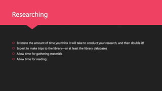 Researching
 Estimate the amount of time you think it will take to conduct your research, and then double it!
 Expect to make trips to the library—or at least the library databases
 Allow time for gathering materials
 Allow time for reading
 