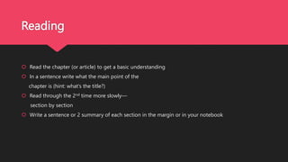 Reading
 Read the chapter (or article) to get a basic understanding
 In a sentence write what the main point of the
chapter is (hint: what’s the title?)
 Read through the 2nd time more slowly—
section by section
 Write a sentence or 2 summary of each section in the margin or in your notebook
 