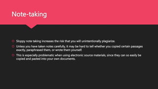 Note-taking
 Sloppy note taking increases the risk that you will unintentionally plagiarize.
 Unless you have taken notes carefully, it may be hard to tell whether you copied certain passages
exactly, paraphrased them, or wrote them yourself.
 This is especially problematic when using electronic source materials, since they can so easily be
copied and pasted into your own documents.
 