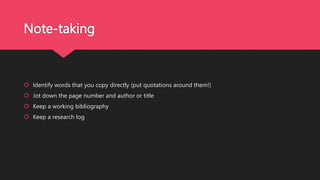 Note-taking
 Identify words that you copy directly (put quotations around them!)
 Jot down the page number and author or title
 Keep a working bibliography
 Keep a research log
 