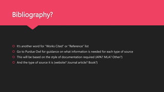 Bibliography?
 It’s another word for “Works Cited” or “Reference” list
 Go to Purdue Owl for guidance on what information is needed for each type of source
 This will be based on the style of documentation required (APA? MLA? Other?)
 And the type of source it is (website? Journal article? Book?)
 