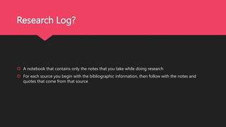 Research Log?
 A notebook that contains only the notes that you take while doing research
 For each source you begin with the bibliographic information, then follow with the notes and
quotes that come from that source
 