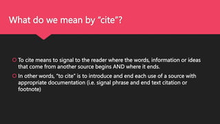 What do we mean by “cite”?
 To cite means to signal to the reader where the words, information or ideas
that come from another source begins AND where it ends.
 In other words, “to cite” is to introduce and end each use of a source with
appropriate documentation (i.e. signal phrase and end text citation or
footnote)
 