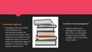 Insufficient Acknowledgement
o Citing a source once
although it is used more
than once, or improperly
citing a source, perhaps
quoting with no end note
or vice versa.
Paraphrase Plagiarism
o Changing only a few words
here and there, but
maintaining virtually the
same words and ideas in the
original source without using
quotations (even if source is
cited), (2) putting the ideas of
another in your own words,
without citing source.
 