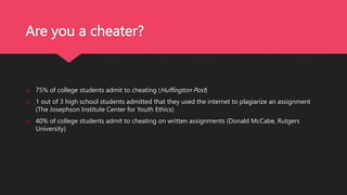 Are you a cheater?
o 75% of college students admit to cheating (Huffington Post)
o 1 out of 3 high school students admitted that they used the internet to plagiarize an assignment
(The Josephson Institute Center for Youth Ethics)
o 40% of college students admit to cheating on written assignments (Donald McCabe, Rutgers
University)
 