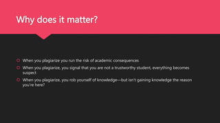 Why does it matter?
 When you plagiarize you run the risk of academic consequences
 When you plagiarize, you signal that you are not a trustworthy student, everything becomes
suspect
 When you plagiarize, you rob yourself of knowledge—but isn’t gaining knowledge the reason
you’re here?
 