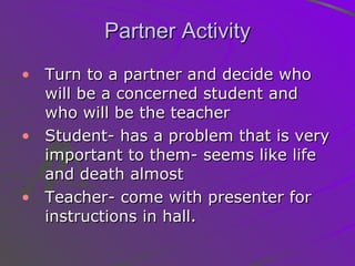 Partner Activity Turn to a partner and decide who will be a concerned student and who will be the teacher Student- has a problem that is very important to them- seems like life and death almost Teacher- come with presenter for instructions in hall.  