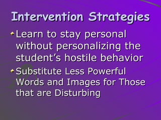 Intervention Strategies Learn to stay personal without personalizing the student’s hostile behavior Substitute Less Powerful Words and Images for Those that are Disturbing 