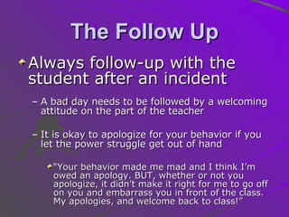 The Follow Up Always follow-up with the student after an incident A bad day needs to be followed by a welcoming attitude on the part of the teacher It is okay to apologize for your behavior if you let the power struggle get out of hand “ Your behavior made me mad and I think I’m owed an apology. BUT, whether or not you apologize, it didn’t make it right for me to go off on you and embarrass you in front of the class. My apologies, and welcome back to class!” 