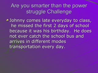 Are you smarter than the power struggle Challenge Johnny comes late everyday to class,  he missed the first 2 days of school because it was his birthday.  He does not ever catch the school bus and arrives in different modes transportation every day.  