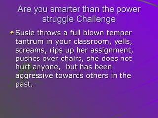 Are you smarter than the power struggle Challenge Susie throws a full blown temper tantrum in your classroom, yells, screams, rips up her assignment, pushes over chairs, she does not hurt anyone,  but has been aggressive towards others in the past.  