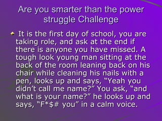 Are you smarter than the power struggle Challenge It is the first day of school, you are taking role, and ask at the end if there is anyone you have missed. A tough look young man sitting at the back of the room leaning back on his chair while cleaning his nails with a pen, looks up and says, “Yeah you didn’t call me name?” You ask, “and what is your name?” he looks up and says, “F*$# you” in a calm voice.  