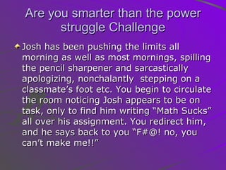 Are you smarter than the power struggle Challenge Josh has been pushing the limits all morning as well as most mornings, spilling the pencil sharpener and sarcastically apologizing, nonchalantly  stepping on a classmate’s foot etc. You begin to circulate the room noticing Josh appears to be on task, only to find him writing “Math Sucks” all over his assignment. You redirect him, and he says back to you “F#@! no, you can’t make me!!” 