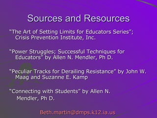 Sources and Resources “ The Art of Setting Limits for Educators Series”; Crisis Prevention Institute, Inc.  “ Power Struggles; Successful Techniques for Educators” by Allen N. Mendler, Ph D. “ Peculiar Tracks for Derailing Resistance” by John W. Maag and Suzanne E. Kamp “ Connecting with Students” by Allen N.  Mendler, Ph D.  [email_address]   
