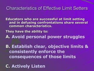 Characteristics of Effective Limit Setters Educators who are successful at limit setting and in defusing confrontations share several common characteristics.  They have the ability to:   A.  Avoid personal power struggles B.  Establish clear, objective limits & consistently enforce the consequences of those limits C.   Actively Listen 